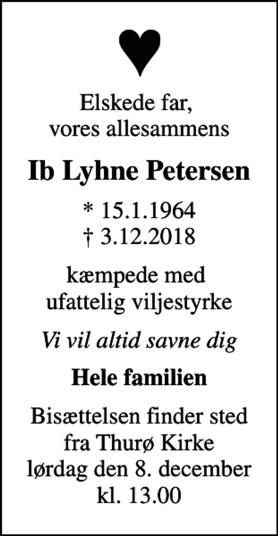 <p>Elskede far, vores allesammens<br />Ib Lyhne Petersen<br />* 15.1.1964<br />✝ 3.12.2018<br />kæmpede med ufattelig viljestyrke<br />Vi vil altid savne dig<br />Hele familien<br />Bisættelsen finder sted fra Thurø Kirke lørdag den 8. december kl. 13.00</p>