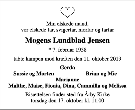 <p>Min elskede mand, vor elskede far, svigerfar, morfar og farfar<br />Mogens Lundblad Jensen<br />* 7. februar 1958<br />tabte kampen mod kræften den 11. oktober 2019<br />Gerda<br />Sussie og Morten<br />Brian og Mie<br />Bisættelsen finder sted fra Årby Kirke torsdag den 17. oktober kl. 11.00</p>