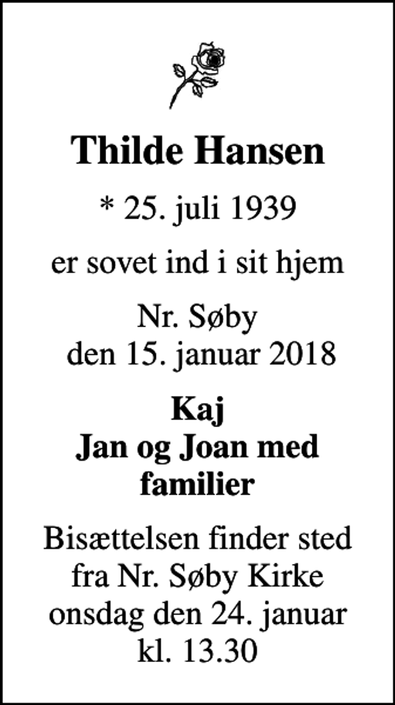 <p>Thilde Hansen<br />* 25. juli 1939<br />er sovet ind i sit hjem<br />Nr. Søby den 15. januar 2018<br />Kaj Jan og Joan med familier<br />Bisættelsen finder sted fra Nr. Søby Kirke onsdag den 24. januar kl. 13.30</p>