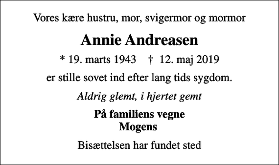 <p>Vores kære hustru, mor, svigermor og mormor<br />Annie Andreasen<br />* 19. marts 1943 ✝ 12. maj 2019<br />er stille sovet ind efter lang tids sygdom.<br />Aldrig glemt, i hjertet gemt<br />På familiens vegne Mogens<br />Bisættelsen har fundet sted</p>