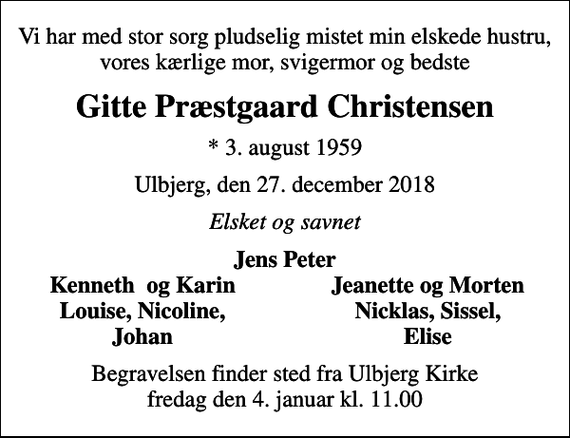 <p>Vi har med stor sorg pludselig mistet min elskede hustru, vores kærlige mor, svigermor og bedste<br />Gitte Præstgaard Christensen<br />* 3. august 1959<br />Ulbjerg, den 27. december 2018<br />Elsket og savnet<br />Jens Peter<br />Kenneth og Karin<br />Jeanette og Morten<br />Louise, Nicoline,<br />Nicklas, Sissel,<br />Johan<br />Elise<br />Begravelsen finder sted fra Ulbjerg Kirke fredag den 4. januar kl. 11.00</p>