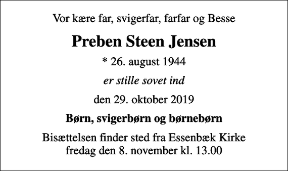 <p>Vor kære far, svigerfar, farfar og Besse<br />Preben Steen Jensen<br />* 26. august 1944<br />er stille sovet ind<br />den 29. oktober 2019<br />Børn, svigerbørn og børnebørn<br />Bisættelsen finder sted fra Essenbæk Kirke fredag den 8. november kl. 13.00</p>