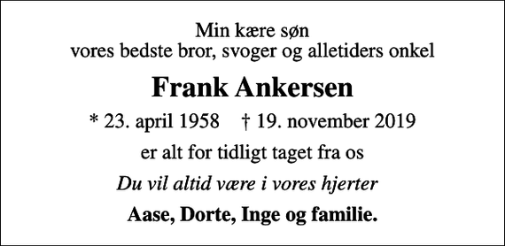 <p>Min kære søn vores bedste bror, svoger og alletiders onkel<br />Frank Ankersen<br />* 23. april 1958 ✝ 19. november 2019<br />er alt for tidligt taget fra os<br />Du vil altid være i vores hjerter 