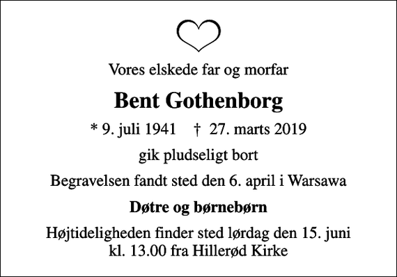 <p>Vores elskede far og morfar<br />Bent Gothenborg<br />* 9. juli 1941 ✝ 27. marts 2019<br />gik pludseligt bort<br />Begravelsen fandt sted den 6. april i Warsawa<br />Døtre og børnebørn<br />Højtideligheden finder sted lørdag den 15. juni kl. 13.00 fra Hillerød Kirke</p>
