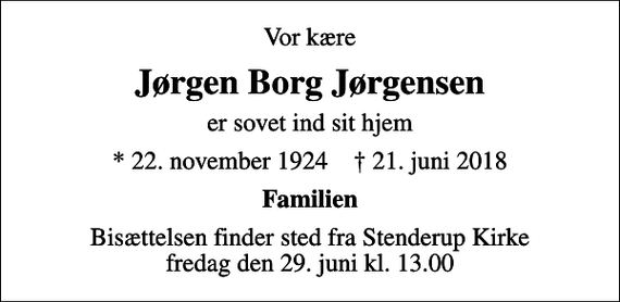 <p>Vor kære<br />Jørgen Borg Jørgensen<br />er sovet ind sit hjem<br />* 22. november 1924 ✝ 21. juni 2018<br />Familien<br />Bisættelsen finder sted fra Stenderup Kirke fredag den 29. juni kl. 13.00</p>