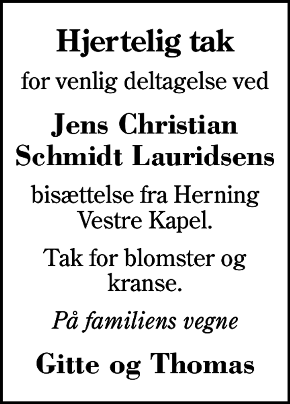 <p>Hjertelig tak<br />for venlig deltagelse ved<br />Jens Christian Schmidt Lauridsens<br />bisættelse fra Herning Vestre Kapel.<br />Tak for blomster og kranse.<br />På familiens vegne<br />Gitte og Thomas</p>