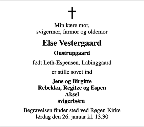 <p>Min kære mor, svigermor, farmor og oldemor<br />Else Vestergaard<br />Oustrupgaard<br />født Leth-Espensen, Labinggaard<br />er stille sovet ind<br />Jens og Birgitte Rebekka, Regitze og Espen Aksel svigerbørn<br />Begravelsen finder sted ved Røgen Kirke lørdag den 26. januar kl. 13.30</p>
