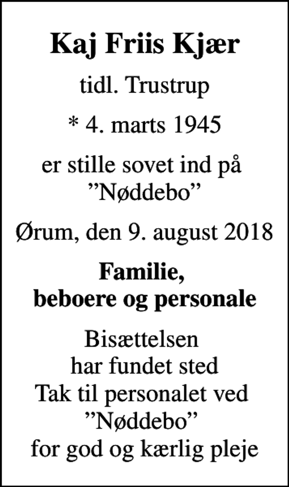 <p>Kaj Friis Kjær<br />tidl. Trustrup<br />* 4. marts 1945<br />er stille sovet ind på Nøddebo<br />Ørum, den 9. august 2018<br />Familie, beboere og personale<br />Bisættelsen har fundet sted Tak til personalet ved Nøddebo for god og kærlig pleje</p>