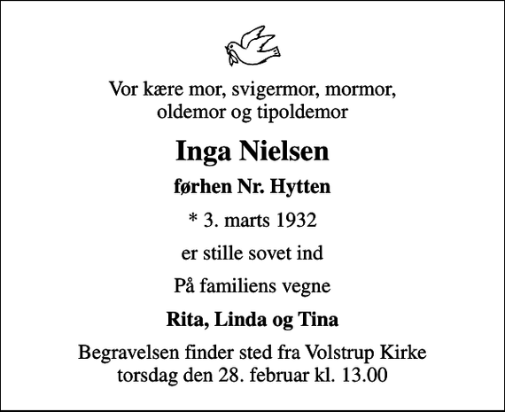 <p>Vor kære mor, svigermor, mormor, oldemor og tipoldemor<br />Inga Nielsen<br />førhen Nr. Hytten<br />* 3. marts 1932<br />er stille sovet ind<br />På familiens vegne<br />Rita, Linda og Tina<br />Begravelsen finder sted fra Volstrup Kirke torsdag den 28. februar kl. 13.00</p>