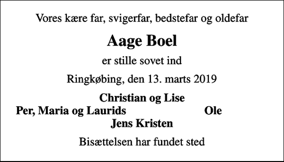 <p>Vores kære far, svigerfar, bedstefar og oldefar<br />Aage Boel<br />er stille sovet ind<br />Ringkøbing, den 13. marts 2019<br />Christian og Lise<br />Per, Maria og Laurids<br />Ole<br />Bisættelsen har fundet sted</p>