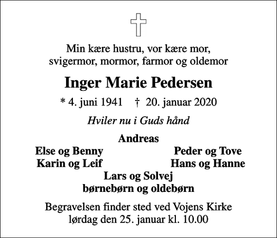 <p>Min kære hustru, vor kære mor, svigermor, mormor, farmor og oldemor<br />Inger Marie Pedersen<br />* 4. juni 1941 ✝ 20. januar 2020<br />Hviler nu i Guds hånd<br />Andreas<br />Else og Benny<br />Peder og Tove<br />Karin og Leif<br />Hans og Hanne<br />Begravelsen finder sted ved Vojens Kirke lørdag den 25. januar kl. 10.00</p>