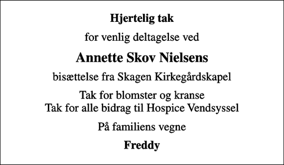 <p>Hjertelig tak<br />for venlig deltagelse ved<br />Annette Skov Nielsens<br />bisættelse fra Skagen Kirkegårdskapel<br />Tak for blomster og kranse Tak for alle bidrag til Hospice Vendsyssel<br />På familiens vegne<br />Freddy</p>