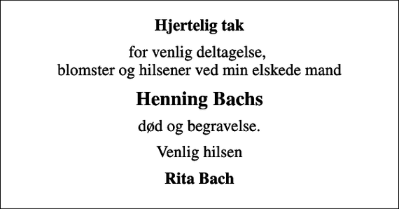 <p>Hjertelig tak<br />for venlig deltagelse, blomster og hilsener ved min elskede mand<br />Henning Bachs<br />død og begravelse.<br />Venlig hilsen<br />Rita Bach</p>