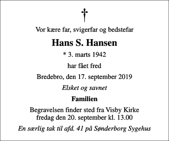 <p>Vor kære far, svigerfar og bedstefar<br />Hans S. Hansen<br />* 3. marts 1942<br />har fået fred<br />Bredebro, den 17. september 2019<br />Elsket og savnet<br />Familien<br />Begravelsen finder sted fra Visby Kirke fredag den 20. september kl. 13.00<br />En særlig tak til afd. 41 på Sønderborg Sygehus</p>