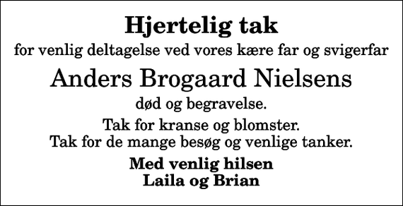 <p>Hjertelig tak<br />for venlig deltagelse ved vores kære far og svigerfar<br />Anders Brogaard Nielsens<br />død og begravelse.<br />Tak for kranse og blomster. Tak for de mange besøg og venlige tanker.<br />Med venlig hilsen Laila og Brian</p>