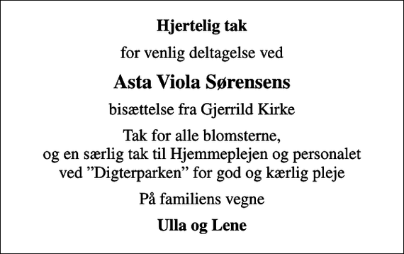 <p>Hjertelig tak<br />for venlig deltagelse ved<br />Asta Viola Sørensens<br />bisættelse fra Gjerrild Kirke<br />Tak for alle blomsterne, og en særlig tak til Hjemmeplejen og personalet ved Digterparken for god og kærlig pleje<br />På familiens vegne<br />Ulla og Lene</p>