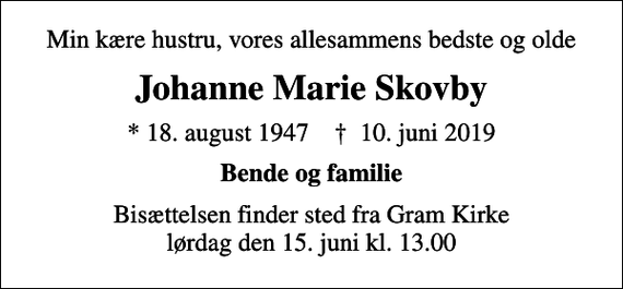 <p>Min kære hustru, vores allesammens bedste og olde<br />Johanne Marie Skovby<br />* 18. august 1947 ✝ 10. juni 2019<br />Bende og familie<br />Bisættelsen finder sted fra Gram Kirke lørdag den 15. juni kl. 13.00</p>