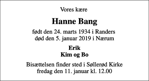 <p>Vores kære<br />Hanne Bang<br />født den 24. marts 1934 i Randers<br />død den 5. januar 2019 i Nærum<br />Erik Kim og Bo<br />Bisættelsen finder sted i Søllerød Kirke fredag den 11. januar kl. 12.00</p>