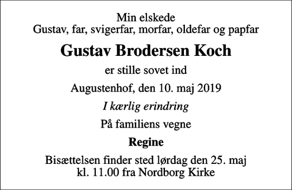 <p>Min elskede Gustav, far, svigerfar, morfar, oldefar og papfar<br />Gustav Brodersen Koch<br />er stille sovet ind<br />Augustenhof, den 10. maj 2019<br />I kærlig erindring<br />På familiens vegne<br />Regine<br />Bisættelsen finder sted lørdag den 25. maj kl. 11.00 fra Nordborg Kirke</p>