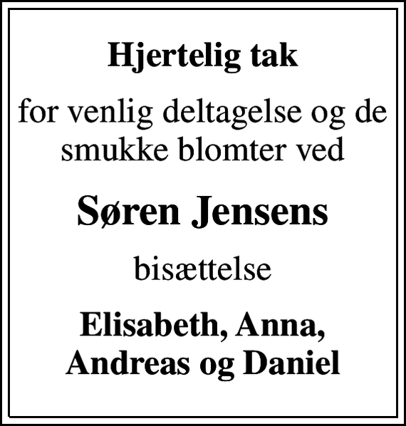 <p>Hjertelig tak<br />for venlig deltagelse og de smukke blomter ved<br />Søren Jensens<br />bisættelse<br />Elisabeth, Anna, Andreas og Daniel</p>