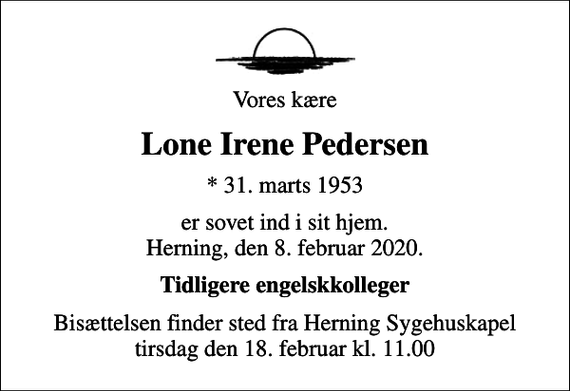 <p>Vores kære<br />Lone Irene Pedersen<br />* 31. marts 1953<br />er sovet ind i sit hjem. Herning, den 8. februar 2020.<br />Tidligere engelskkolleger<br />Bisættelsen finder sted fra Herning Sygehuskapel tirsdag den 18. februar kl. 11.00</p>