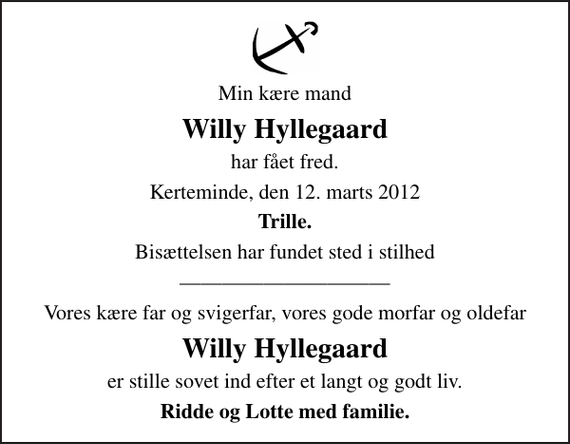 <p>Min kære mand<br />Willy Hyllegaard<br />har fået fred.<br />Kerteminde, den 12. marts 2012<br />Trille.<br />Bisættelsen har fundet sted i stilhed<br />Vores kære far og svigerfar, vores gode morfar og oldefar<br />Willy Hyllegaard<br />er stille sovet ind efter et langt og godt liv.<br />Ridde og Lotte med familie.</p>