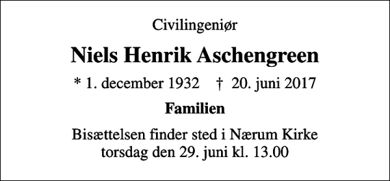 <p>Civilingeniør<br />Niels Henrik Aschengreen<br />* 1. december 1932 ✝ 20. juni 2017<br />Familien<br />Bisættelsen finder sted i Nærum Kirke torsdag den 29. juni kl. 13.00</p>