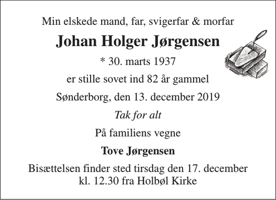 <p>Min elskede mand, far, svigerfar &amp; morfar<br />Johan Holger Jørgensen<br />*​ 30. marts 1937<br />er stille sovet ind 82 år gammel<br />Sønderborg, den 13. december 2019<br />Tak for alt<br />På familiens vegne<br />Tove Jørgensen<br />Bisættelsen​ finder sted tirsdag den 17. december​ kl. 12.30 fra Holbøl Kirke</p>
