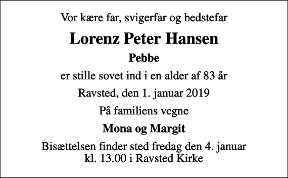 <p>Vor kære far, svigerfar og bedstefar<br />Lorenz Peter Hansen<br />Pebbe<br />er stille sovet ind i en alder af 83 år<br />Ravsted, den 1. januar 2019<br />På familiens vegne<br />Mona og Margit<br />Bisættelsen finder sted fredag den 4. januar kl. 13.00 i Ravsted Kirke</p>