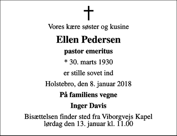 <p>Vores kære søster og kusine<br />Ellen Pedersen<br />pastor emeritus<br />* 30. marts 1930<br />er stille sovet ind<br />Holstebro, den 8. januar 2018<br />På familiens vegne<br />Inger Davis<br />Bisættelsen finder sted fra Viborgvejs Kapel lørdag den 13. januar kl. 11.00</p>