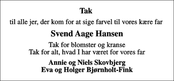 <p>Tak<br />til alle jer, der kom for at sige farvel til vores kære far<br />Svend Aage Hansen<br />Tak for blomster og kranse Tak for alt, hvad I har været for vores far<br />Annie og Niels Skovbjerg Eva og Holger Bjørnholt-Fink</p>