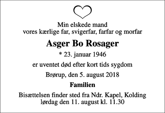 <p>Min elskede mand vores kærlige far, svigerfar, farfar og morfar<br />Asger Bo Rosager<br />* 23. januar 1946<br />er uventet død efter kort tids sygdom<br />Brørup, den 5. august 2018<br />Familien<br />Bisættelsen finder sted fra Ndr. Kapel, Kolding lørdag den 11. august kl. 11.30</p>