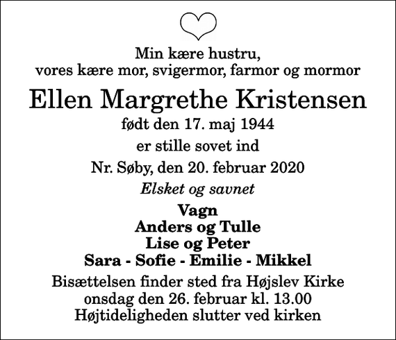 <p>Min kære hustru, vores kære mor, svigermor, farmor og mormor<br />Ellen Margrethe Kristensen<br />født den 17. maj 1944<br />er stille sovet ind<br />Nr. Søby, den 20. februar 2020<br />Elsket og savnet<br />Vagn Anders og Tulle Lise og Peter Sara - Sofie - Emilie - Mikkel<br />Bisættelsen finder sted fra Højslev Kirke onsdag den 26. februar kl. 13.00 Højtideligheden slutter ved kirken</p>