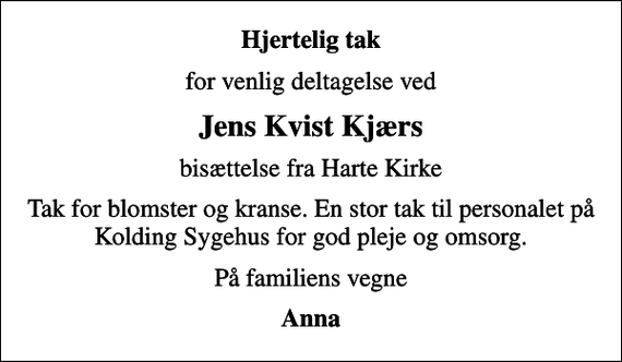<p>Hjertelig tak<br />for venlig deltagelse ved<br />Jens Kvist Kjærs<br />bisættelse fra Harte Kirke<br />Tak for blomster og kranse. En stor tak til personalet på Kolding Sygehus for god pleje og omsorg.<br />På familiens vegne<br />Anna</p>