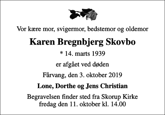 <p>Vor kære mor, svigermor, bedstemor og oldemor<br />Karen Bregnbjerg Skovbo<br />* 14. marts 1939<br />er afgået ved døden<br />Fårvang, den 3. oktober 2019<br />Lone, Dorthe og Jens Christian<br />Begravelsen finder sted fra Skorup Kirke fredag den 11. oktober kl. 14.00</p>