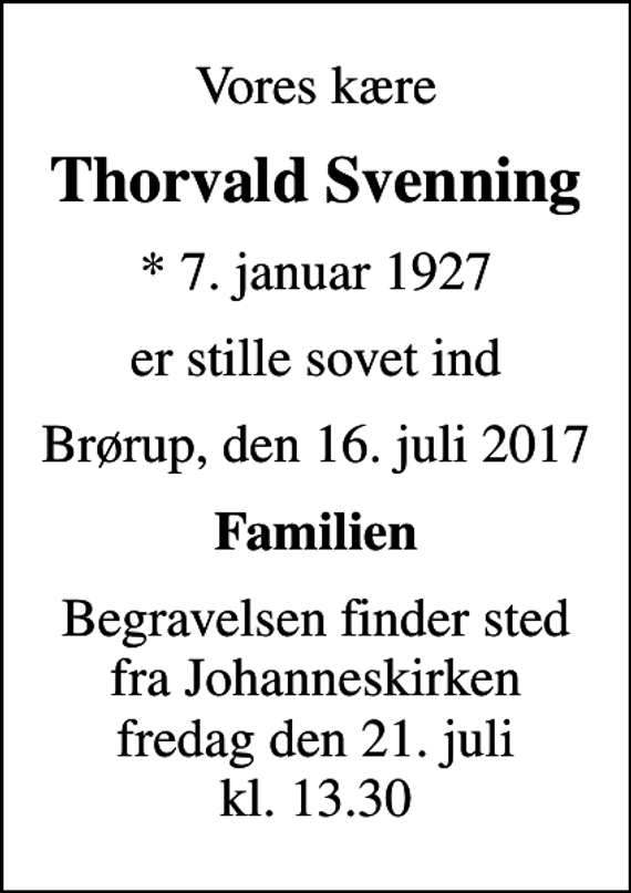 <p>Vores kære<br />Thorvald Svenning<br />* 7. januar 1927<br />er stille sovet ind<br />Brørup, den 16. juli 2017<br />Familien<br />Begravelsen finder sted fra Johanneskirken fredag den 21. juli kl. 13.30</p>