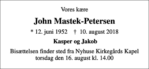 <p>Vores kære<br />John Mastek-Petersen<br />* 12. juni 1952 ✝ 10. august 2018<br />Kasper og Jakob<br />Bisættelsen finder sted fra Nyhuse Kirkegårds Kapel torsdag den 16. august kl. 14.00</p>