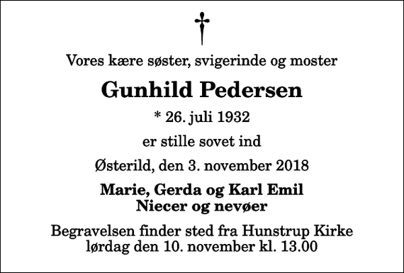 <p>Vores kære søster, svigerinde og moster<br />Gunhild Pedersen<br />* 26. juli 1932<br />er stille sovet ind<br />Østerild, den 3. november 2018<br />Marie, Gerda og Karl Emil Niecer og nevøer<br />Begravelsen finder sted fra Hunstrup Kirke lørdag den 10. november kl. 13.00</p>