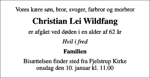 <p>Vores kære søn, bror, svoger, farbror og morbror<br />Christian Lei Wildfang<br />er afgået ved døden i en alder af 62 år<br />Hvil i fred<br />Familien<br />Bisættelsen finder sted fra Fjelstrup Kirke onsdag den 10. januar kl. 11.00</p>