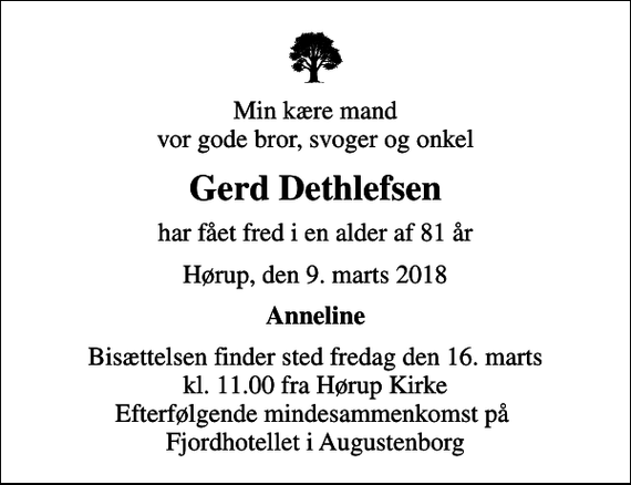 <p>Min kære mand vor gode bror, svoger og onkel<br />Gerd Dethlefsen<br />har fået fred i en alder af 81 år<br />Hørup, den 9. marts 2018<br />Anneline<br />Bisættelsen finder sted fredag den 16. marts kl. 11.00 fra Hørup Kirke Efterfølgende mindesammenkomst på Fjordhotellet i Augustenborg</p>