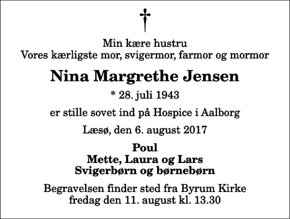 <p>Min kære hustru Vores kærligste mor, svigermor, farmor og mormor<br />Nina Margrethe Jensen<br />* 28. juli 1943<br />er stille sovet ind på Hospice i Aalborg<br />Læsø, den 6. august 2017<br />Poul Mette, Laura og Lars Svigerbørn og børnebørn<br />Begravelsen finder sted fra Byrum Kirke fredag den 11. august kl. 13.30</p>