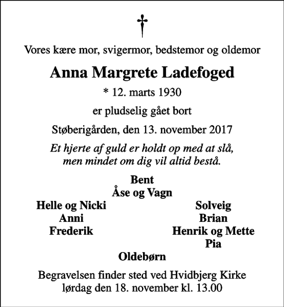 <p>Vores kære mor, svigermor, bedstemor og oldemor<br />Anna Margrete Ladefoged<br />* 12. marts 1930<br />er pludselig gået bort<br />Støberigården, den 13. november 2017<br />Et hjerte af guld er holdt op med at slå, men mindet om dig vil altid bestå.<br />Bent Åse og Vagn<br />Helle og Nicki<br />Solveig<br />Anni<br />Brian<br />Frederik<br />Henrik og Mette<br />Pia<br />Begravelsen finder sted ved Hvidbjerg Kirke lørdag den 18. november kl. 13.00</p>
