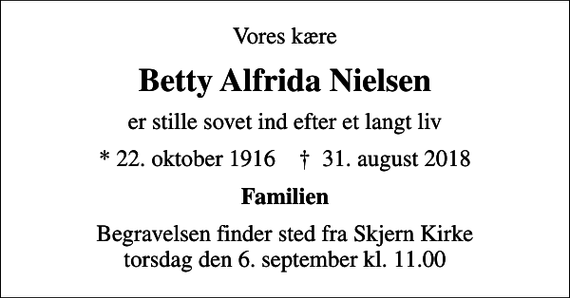 <p>Vores kære<br />Betty Alfrida Nielsen<br />er stille sovet ind efter et langt liv<br />* 22. oktober 1916 ✝ 31. august 2018<br />Familien<br />Begravelsen finder sted fra Skjern Kirke torsdag den 6. september kl. 11.00</p>