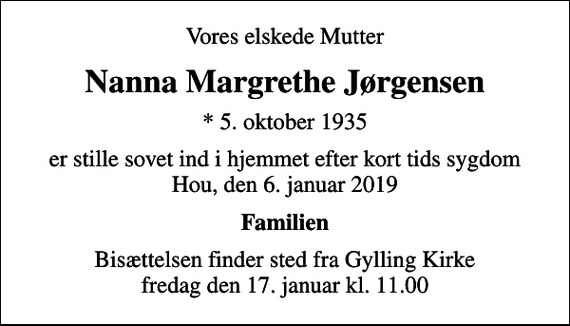<p>Vores elskede Mutter<br />Nanna Margrethe Jørgensen<br />* 5. oktober 1935<br />er stille sovet ind i hjemmet efter kort tids sygdom Hou, den 6. januar 2019<br />Familien<br />Bisættelsen finder sted fra Gylling Kirke fredag den 17. januar kl. 11.00</p>