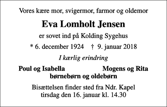<p>Vores kære mor, svigermor, farmor og oldemor<br />Eva Lomholt Jensen<br />er sovet ind på Kolding Sygehus<br />* 6. december 1924 ✝ 9. januar 2018<br />I kærlig erindring<br />Poul og Isabella<br />Mogens og Rita<br />Bisættelsen finder sted fra Ndr. Kapel tirsdag den 16. januar kl. 14.30</p>