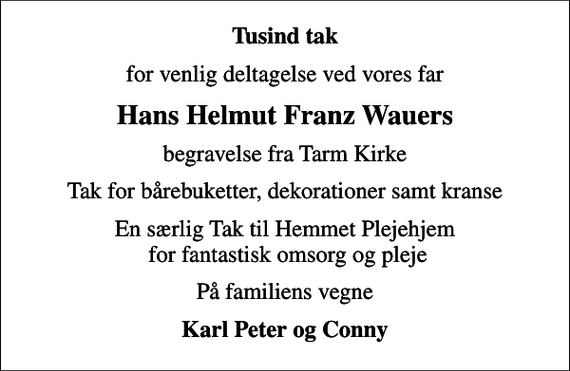 <p>Tusind tak<br />for venlig deltagelse ved vores far<br />Hans Helmut Franz Wauers<br />begravelse fra Tarm Kirke<br />Tak for bårebuketter, dekorationer samt kranse<br />En særlig Tak til Hemmet Plejehjem for fantastisk omsorg og pleje<br />På familiens vegne<br />Karl Peter og Conny</p>