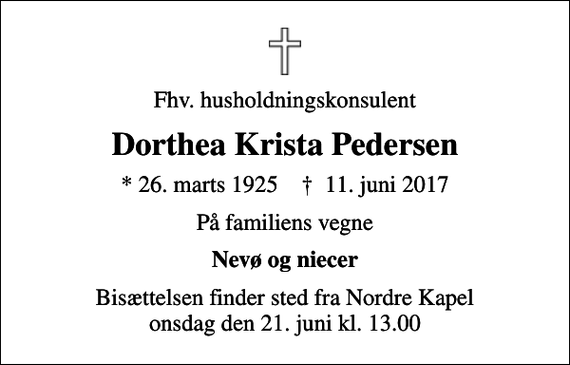 <p>Fhv. husholdningskonsulent<br />Dorthea Krista Pedersen<br />* 26. marts 1925 ✝ 11. juni 2017<br />På familiens vegne<br />Nevø og niecer<br />Bisættelsen finder sted fra Nordre Kapel onsdag den 21. juni kl. 13.00</p>