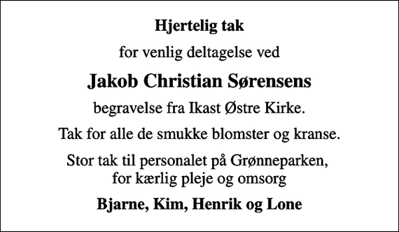 <p>Hjertelig tak<br />for venlig deltagelse ved<br />Jakob Christian Sørensens<br />begravelse fra Ikast Østre Kirke.<br />Tak for alle de smukke blomster og kranse.<br />Stor tak til personalet på Grønneparken, for kærlig pleje og omsorg<br />Bjarne, Kim, Henrik og Lone</p>