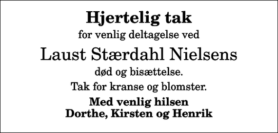 <p>Hjertelig tak<br />for venlig deltagelse ved<br />Laust Stærdahl Nielsens<br />død og bisættelse.<br />Tak for kranse og blomster.<br />Med venlig hilsen Dorthe, Kirsten og Henrik</p>