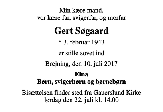 <p>Min kære mand, vor kære far, svigerfar, og morfar<br />Gert Søgaard<br />* 3. februar 1943<br />er stille sovet ind<br />Brejning, den 10. juli 2017<br />Elna Børn, svigerbørn og børnebørn<br />Bisættelsen finder sted fra Gauerslund Kirke lørdag den 22. juli kl. 14.00</p>